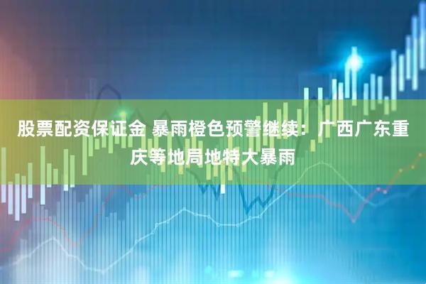 股票配资保证金 暴雨橙色预警继续：广西广东重庆等地局地特大暴雨