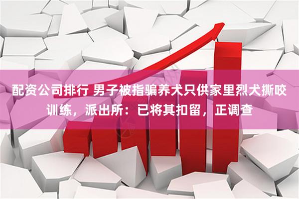 配资公司排行 男子被指骗养犬只供家里烈犬撕咬训练，派出所：已将其扣留，正调查