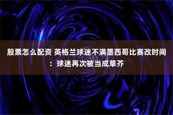 股票怎么配资 英格兰球迷不满墨西哥比赛改时间：球迷再次被当成草芥