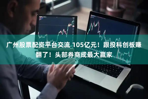 广州股票配资平台交流 105亿元！跟投科创板赚翻了！头部券商成最大赢家