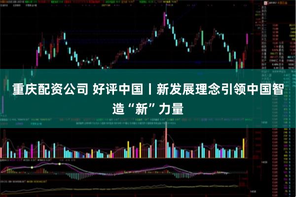 重庆配资公司 好评中国丨新发展理念引领中国智造“新”力量